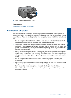 Page 302.View the animation for this topic.
Related topics
“Information on paper” on page 27
Information on paper
The HP Photosmart is designed to work well with most paper types. Test a variety of
paper types before buying a large quantity. Find a paper type that works well and is easy
to purchase. HP papers are designed for the best quality results. In addition, follow these
tips:
•Do not use paper that is too thin, that has a slick texture, or that stretches easily. It
can feed incorrectly through the paper...