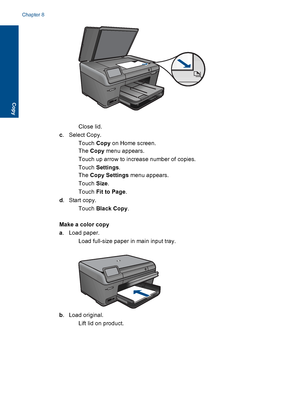 Page 55Close lid.
c. Select Copy.
Touch Copy on Home screen.
The Copy menu appears.
 Touch up arrow to increase number of copies.
Touch Settings.
The Copy Settings menu appears.
Touch Size.
Touch Fit to Page.
d. Start copy.
Touch Black Copy.
Make a color copy
a. Load paper.
 Load full-size paper in main input tray.
b. Load original.
 Lift lid on product.
Chapter 8
52 Copy
Copy
 