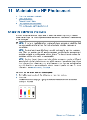 Page 6411 Maintain the HP Photosmart
•Check the estimated ink levels
•Order ink supplies
•Replace the cartridges
•Cartridge warranty information
•Print and evaluate a print quality report
Check the estimated ink levels
You can easily check the ink supply level to determine how soon you might need to
replace a cartridge. The ink supply level shows an estimate of the amount of ink remaining
in the cartridges.
NOTE:If you have installed a refilled or remanufactured cartridge, or a cartridge that
has been used in...