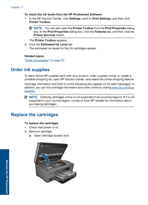 Page 65To check the ink levels from the HP Photosmart Software
1.In the HP Solution Center, click Settings, point to Print Settings, and then click
Printer Toolbox.
NOTE:You can also open the Printer Toolbox from the Print Properties dialog
box. In the Print Properties dialog box, click the Features tab, and then click the
Printer Services button.
The Printer Toolbox appears.
2.Click the Estimated Ink Level tab.
The estimated ink levels for the ink cartridges appear.
Related topics
“Order ink supplies” on page...