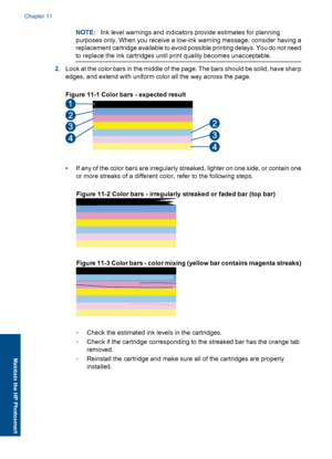 Page 69NOTE:Ink level warnings and indicators provide estimates for planning
purposes only. When you receive a low-ink warning message, consider having a
replacement cartridge available to avoid possible printing delays. You do not need
to replace the ink cartridges until print quality becomes unacceptable.
2.Look at the color bars in the middle of the page. The bars should be solid, have sharp
edges, and extend with uniform color all the way across the page.
Figure 11-1 Color bars - expected result
• If any of...