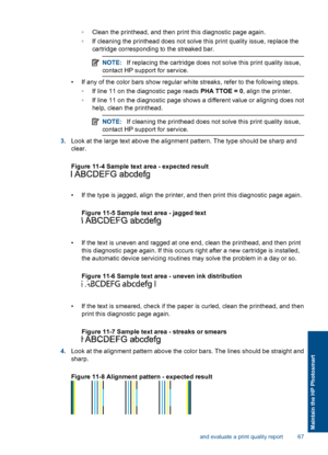 Page 70◦Clean the printhead, and then print this diagnostic page again.
◦If cleaning the printhead does not solve this print quality issue, replace the
cartridge corresponding to the streaked bar.
NOTE:If replacing the cartridge does not solve this print quality issue,
contact HP support for service.
• If any of the color bars show regular white streaks, refer to the following steps.
◦If line 11 on the diagnostic page reads PHA TTOE = 0, align the printer.
◦If line 11 on the diagnostic page shows a different...
