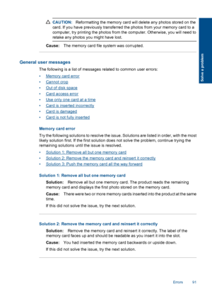 Page 94CAUTION:Reformatting the memory card will delete any photos stored on the
card. If you have previously transferred the photos from your memory card to a
computer, try printing the photos from the computer. Otherwise, you will need to
retake any photos you might have lost.
Cause:The memory card file system was corrupted.
General user messages
The following is a list of messages related to common user errors:
•Memory card error
•Cannot crop
•Out of disk space
•Card access error
•Use only one card at a...