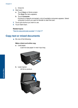 Page 26c.Close lid.
2.Start scan.
a.Touch Scan on Home screen.
The Scan To menu appears.
b.Touch Computer.
If product is network-connected, a list of available computers appears. Select
computer to which you want to transfer to start the scan.
3.Touch job shortcut you want to use.
4.Touch Start Scan.
Related topics
“Tips for copy and scan success” on page 27
Copy text or mixed documents
▲Do one of the following:
Make a black and white copy
a. Load paper.
 Load full-size paper in main input tray.
b. Load...