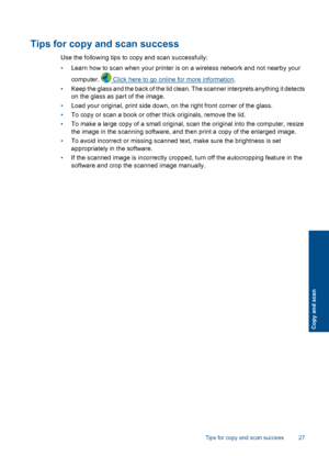 Page 29Tips for copy and scan success
Use the following tips to copy and scan successfully:
•Learn how to scan when your printer is on a wireless network and not nearby your
computer.  Click here to go online for more information.
•Keep the glass and the back of the lid clean. The scanner interprets anything it detects
on the glass as part of the image.
•Load your original, print side down, on the right front corner of the glass.
•To copy or scan a book or other thick originals, remove the lid.
•To make a large...