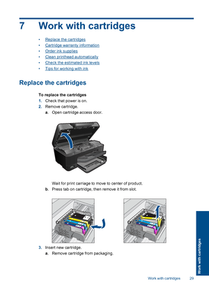 Page 317 Work with cartridges
•Replace the cartridges
•Cartridge warranty information
•Order ink supplies
•Clean printhead automatically
•Check the estimated ink levels
•Tips for working with ink
Replace the cartridges
To replace the cartridges
1.Check that power is on.
2.Remove cartridge.
a. Open cartridge access door.
Wait for print carriage to move to center of product.
b. Press tab on cartridge, then remove it from slot.
3.Insert new cartridge.
a. Remove cartridge from packaging.
Work with cartridges 29...