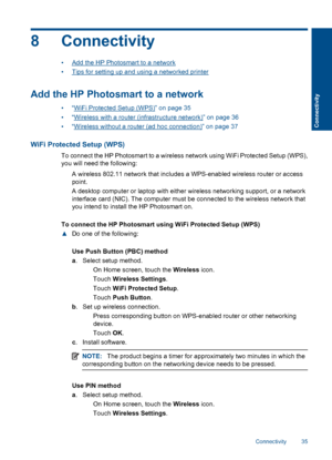 Page 378 Connectivity
•Add the HP Photosmart to a network
•Tips for setting up and using a networked printer
Add the HP Photosmart to a network
•“WiFi Protected Setup (WPS)” on page 35
•“Wireless with a router (infrastructure network)” on page 36
•“Wireless without a router (ad hoc connection)” on page 37
WiFi Protected Setup (WPS)
To connect the HP Photosmart to a wireless network using WiFi Protected Setup (WPS),
you will need the following:
 A wireless 802.11 network that includes a WPS-enabled wireless...