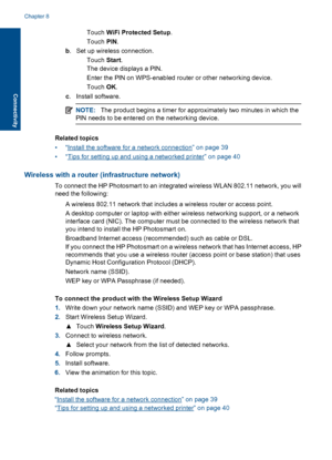 Page 38Touch WiFi Protected Setup.
Touch PIN.
b. Set up wireless connection.
Touch Start.
The device displays a PIN.
 Enter the PIN on WPS-enabled router or other networking device.
Touch OK.
c. Install software.
NOTE:The product begins a timer for approximately two minutes in which the
PIN needs to be entered on the networking device.
Related topics
•“Install the software for a network connection” on page 39
•“Tips for setting up and using a networked printer” on page 40
Wireless with a router...