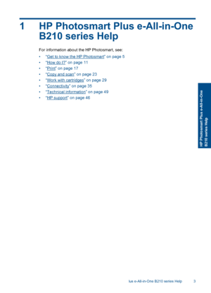 Page 51 HP Photosmart Plus e-All-in-One
B210 series Help
For information about the HP Photosmart, see:
•“Get to know the HP Photosmart” on page 5
•“How do I?” on page 11
•“Print” on page 17
•“Copy and scan” on page 23
•“Work with cartridges” on page 29
•“Connectivity” on page 35
•“Technical information” on page 49
•“HP support” on page 46
HP Photosmart Plus e-All-in-One B210 series Help 3
HP Photosmart Plus e-All-in-OneB210 series Help
 