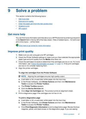 Page 439 Solve a problem
This section contains the following topics:
•Get more help
•Improve print quality
•Clear the paper jam from the rear access door
•Unable to print
•HP support
Get more help
You can find more information and help about your HP Photosmart by entering a keyword
in the Search field in the top left of the help viewer. Titles of related topics -- for both local
and online topics -- will be listed.
 Click here to go online for more information.
Improve print quality
1.Make sure you are using...