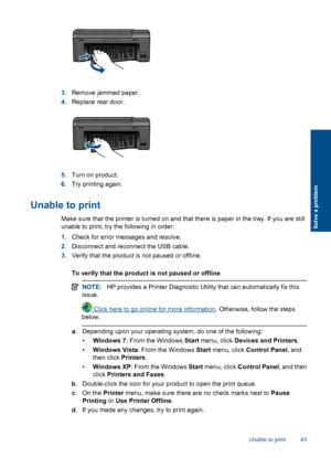 Page 453.Remove jammed paper.
4.Replace rear door.
5.Turn on product.
6.Try printing again.
Unable to print
Make sure that the printer is turned on and that there is paper in the tray. If you are still
unable to print, try the following in order:
1.Check for error messages and resolve.
2.Disconnect and reconnect the USB cable.
3.Verify that the product is not paused or offline.
To verify that the product is not paused or offline
NOTE:HP provides a Printer Diagnostic Utility that can automatically fix this...