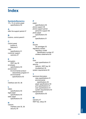 Page 67Index
Symbols/Numerics
10 x 15 cm photo paper
specifications 50
A
after the support period 47
B
buttons, control panel 8
C
control panel
buttons 8
features 8
copy
specifications 51
customer support
warranty 47
E
encryption
WEP key 39
envelopes
specifications 50
environment
Environmental product
stewardship program 51
environmental
specifications 50
I
interface card 35, 36
L
labels
specifications 50
legal paper
specifications 50
letter paper
specifications 50
N
network
interface card 35, 36
security 39
P...