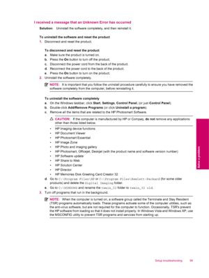 Page 101I received a message that an Unknown Error has occurred
Solution:Uninstall the software completely, and then reinstall it.
To uninstall the software and reset the product
1.Disconnect and reset the product.
To disconnect and reset the product
a. Make sure the product is turned on.
b. Press the On button to turn off the product.
c. Disconnect the power cord from the back of the product.
d. Reconnect the power cord to the back of the product.
e. Press the On button to turn on the product.
2.Uninstall the...