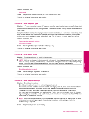 Page 105For more information, see:
•
Load media
Cause:The paper was loaded incorrectly, or it was wrinkled or too thick.
If this did not solve the issue, try the next solution.
Solution 3: Check the paper type
Solution:HP recommends that you use HP papers or any other paper type that is appropriate for the product.
Always make sure the paper you are printing on is flat. For best results when printing images, use HP Advanced
Photo Paper.
Store photo media in its original packaging inside a resealable plastic bag...