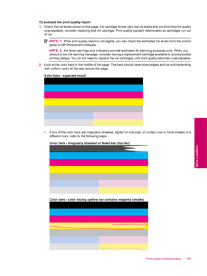 Page 107To evaluate the print quality report
1.Check the ink levels shown on the page. If a cartridge shows very low ink levels and you find the print quality
unacceptable, consider replacing that ink cartridge. Print quality typically deteriorates as cartridges run out
of ink.
NOTE: 1If the print quality report is not legible, you can check the estimated ink levels from the control
panel or HP Photosmart Software.
NOTE: 2Ink level warnings and indicators provide estimates for planning purposes only. When you...