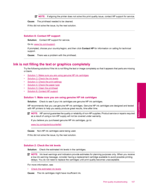 Page 109NOTE:If aligning the printer does not solve this print quality issue, contact HP support for service.
Cause:The printhead needed to be cleaned.
If this did not solve the issue, try the next solution.
Solution 8: Contact HP support
Solution:Contact HP support for service.
Go to: 
www.hp.com/support.
If prompted, choose your country/region, and then click Contact HP for information on calling for technical
support.
Cause:There was a problem with the printhead.
Ink is not filling the text or graphics...
