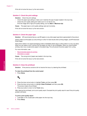 Page 110If this did not solve the issue, try the next solution.
Solution 3: Check the print settings
Solution:Check the print settings.
•Check the paper type setting to make sure it matches the type of paper loaded in the input tray.
•Check the print quality setting and make sure it is not set too low.
Print the image with a high print quality setting, such as Best or Maximum dpi.
Cause:The paper type or print quality settings were set incorrectly.
If this did not solve the issue, try the next solution.
Solution...