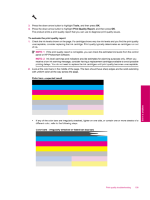 Page 1113.Press the down arrow button to highlight Tools, and then press OK.
4.Press the down arrow button to highlight Print Quality Report, and then press OK.
The product prints a print quality report that you can use to diagnose print quality issues.
To evaluate the print quality report
1.Check the ink levels shown on the page. If a cartridge shows very low ink levels and you find the print quality
unacceptable, consider replacing that ink cartridge. Print quality typically deteriorates as cartridges run out...