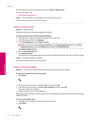 Page 116Print the image with a high print quality setting, such as Best or Maximum dpi.
For more information, see:
•
Print using the maximum dpi
Cause:The print quality or copy setting on the product was set too low.
If this did not solve the issue, try the next solution.
Solution 5: Align the printer
Solution:Align the printer.
Aligning the printer can help ensure excellent print quality.
To align the printer from the HP Photosmart Software
1.Load letter, A4, or legal unused plain white paper into the input...