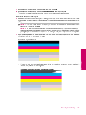 Page 1173.Press the down arrow button to highlight Tools, and then press OK.
4.Press the down arrow button to highlight Print Quality Report, and then press OK.
The product prints a print quality report that you can use to diagnose print quality issues.
To evaluate the print quality report
1.Check the ink levels shown on the page. If a cartridge shows very low ink levels and you find the print quality
unacceptable, consider replacing that ink cartridge. Print quality typically deteriorates as cartridges run out...