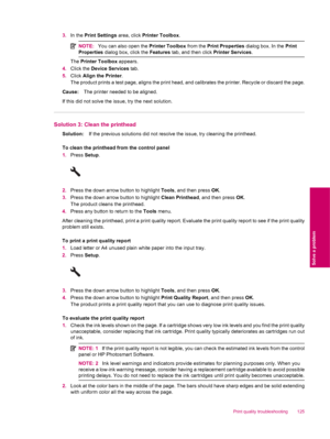 Page 1273.In the Print Settings area, click Printer Toolbox.
NOTE:You can also open the Printer Toolbox from the Print Properties dialog box. In the Print
Properties dialog box, click the Features tab, and then click Printer Services.
The Printer Toolbox appears.
4.Click the Device Services tab.
5.Click Align the Printer.
The product prints a test page, aligns the print head, and calibrates the printer. Recycle or discard the page.
Cause:The printer needed to be aligned.
If this did not solve the issue, try the...