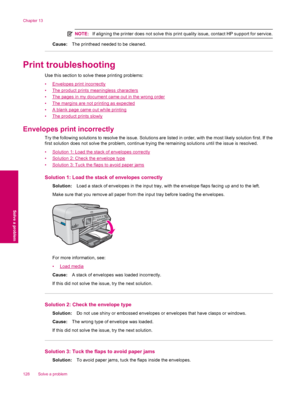 Page 130NOTE:If aligning the printer does not solve this print quality issue, contact HP support for service.
Cause:The printhead needed to be cleaned.
Print troubleshooting
Use this section to solve these printing problems:
•
Envelopes print incorrectly
•
The product prints meaningless characters
•
The pages in my document came out in the wrong order
•
The margins are not printing as expected
•
A blank page came out while printing
•
The product prints slowly
Envelopes print incorrectly
Try the following...