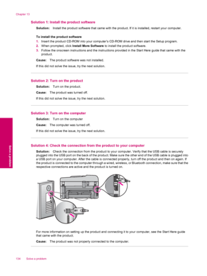 Page 136Solution 1: Install the product software
Solution:Install the product software that came with the product. If it is installed, restart your computer.
To install the product software
1.Insert the product CD-ROM into your computer’s CD-ROM drive and then start the Setup program.
2.When prompted, click Install More Software to install the product software.
3.Follow the onscreen instructions and the instructions provided in the Start Here guide that came with the
product.
Cause:The product software was not...