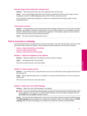 Page 139Scanned image shows dotted lines instead of text
Solution:Make a black-and-white copy of the original and then scan the copy.
Cause:If you used the Text image type to scan text that you planned to edit, the scanner might not have
recognized color text. The Text image type scans at 300 x 300 dpi, in black and white.
If you scanned an original that has graphics or artwork surrounding the text, the scanner might not have
recognized the text.
Text format is incorrect
Solution:Some applications cannot handle...