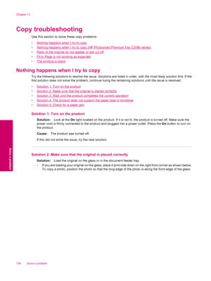 Page 140Copy troubleshooting
Use this section to solve these copy problems:
•
Nothing happens when I try to copy
•
Nothing happens when I try to copy (HP Photosmart Premium Fax C309b series)
•
Parts of the original do not appear or are cut off
•
Fit to Page is not working as expected
•
The printout is blank
Nothing happens when I try to copy
Try the following solutions to resolve the issue. Solutions are listed in order, with the most likely solution first. If the
first solution does not solve the problem,...