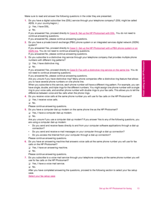 Page 15Make sure to read and answer the following questions in the order they are presented.
1.Do you have a digital subscriber line (DSL) service through your telephone company? (DSL might be called
ADSL in your country/region.)
❑Yes, I have DSL.
❑No.
If you answered Yes, proceed directly to 
Case B: Set up the HP Photosmart with DSL. You do not need to
continue answering questions.
If you answered No, please continue answering questions.
2.Do you have a private branch exchange (PBX) phone system or an...