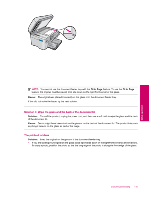 Page 147NOTE:You cannot use the document feeder tray with the Fit to Page feature. To use the Fit to Page
feature, the original must be placed print side down on the right front corner of the glass.
Cause:The original was placed incorrectly on the glass or in the document feeder tray.
If this did not solve the issue, try the next solution.
Solution 3: Wipe the glass and the back of the document lid
Solution:Turn off the product, unplug the power cord, and then use a soft cloth to wipe the glass and the back
of...