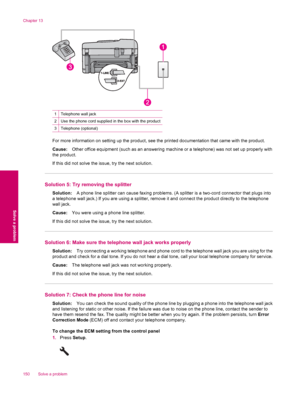 Page 1521Telephone wall jack
2Use the phone cord supplied in the box with the product
3Telephone (optional)
For more information on setting up the product, see the printed documentation that came with the product.
Cause:Other office equipment (such as an answering machine or a telephone) was not set up properly with
the product.
If this did not solve the issue, try the next solution.
Solution 5: Try removing the splitter
Solution:A phone line splitter can cause faxing problems. (A splitter is a two-cord...