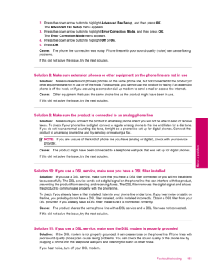 Page 1532.Press the down arrow button to highlight Advanced Fax Setup, and then press OK.
The Advanced Fax Setup menu appears.
3.Press the down arrow button to highlight Error Correction Mode, and then press OK.
The Error Correction Mode menu appears.
4.Press the down arrow button to highlight Off or On.
5.Press OK.
Cause:The phone line connection was noisy. Phone lines with poor sound quality (noise) can cause faxing
problems.
If this did not solve the issue, try the next solution.
Solution 8: Make sure...