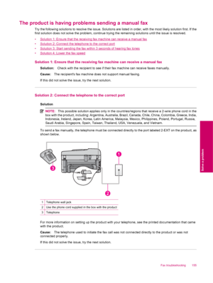 Page 157The product is having problems sending a manual fax
Try the following solutions to resolve the issue. Solutions are listed in order, with the most likely solution first. If the
first solution does not solve the problem, continue trying the remaining solutions until the issue is resolved.
•
Solution 1: Ensure that the receiving fax machine can receive a manual fax
•
Solution 2: Connect the telephone to the correct port
•
Solution 3: Start sending the fax within 3 seconds of hearing fax tones
•
Solution 4:...