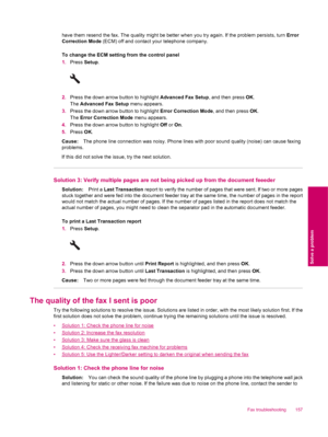 Page 159have them resend the fax. The quality might be better when you try again. If the problem persists, turn Error
Correction Mode (ECM) off and contact your telephone company.
To change the ECM setting from the control panel
1.Press Setup.
2.Press the down arrow button to highlight Advanced Fax Setup, and then press OK.
The Advanced Fax Setup menu appears.
3.Press the down arrow button to highlight Error Correction Mode, and then press OK.
The Error Correction Mode menu appears.
4.Press the down arrow button...
