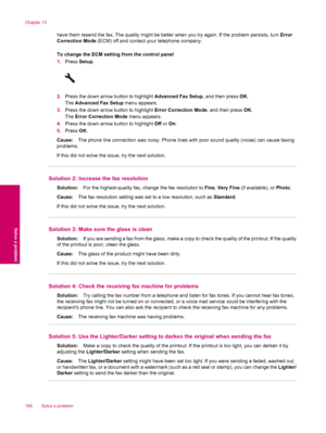 Page 160have them resend the fax. The quality might be better when you try again. If the problem persists, turn Error
Correction Mode (ECM) off and contact your telephone company.
To change the ECM setting from the control panel
1.Press Setup.
2.Press the down arrow button to highlight Advanced Fax Setup, and then press OK.
The Advanced Fax Setup menu appears.
3.Press the down arrow button to highlight Error Correction Mode, and then press OK.
The Error Correction Mode menu appears.
4.Press the down arrow button...