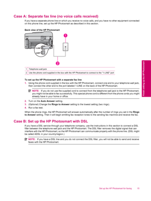 Page 17Case A: Separate fax line (no voice calls received)
If you have a separate phone line on which you receive no voice calls, and you have no other equipment connected
on this phone line, set up the HP Photosmart as described in this section.
Back view of the HP Photosmart
1Telephone wall jack
2Use the phone cord supplied in the box with the HP Photosmart to connect to the 1-LINE port
To set up the HP Photosmart with a separate fax line
1.Using the phone cord supplied in the box with the HP Photosmart,...