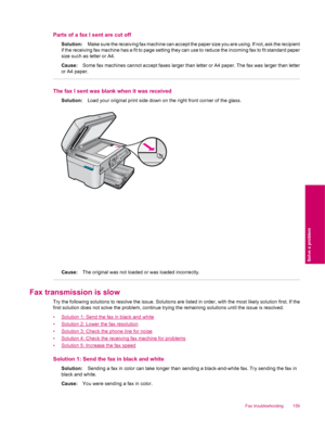 Page 161Parts of a fax I sent are cut off
Solution:Make sure the receiving fax machine can accept the paper size you are using. If not, ask the recipient
if the receiving fax machine has a fit to page setting they can use to reduce the incoming fax to fit standard paper
size such as letter or A4.
Cause:Some fax machines cannot accept faxes larger than letter or A4 paper. The fax was larger than letter
or A4 paper.
The fax I sent was blank when it was received
Solution:Load your original print side down on the...