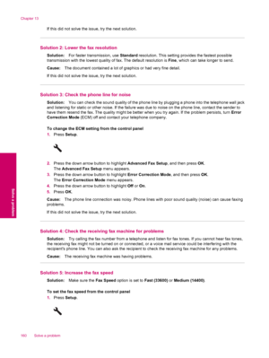 Page 162If this did not solve the issue, try the next solution.
Solution 2: Lower the fax resolution
Solution:For faster transmission, use Standard resolution. This setting provides the fastest possible
transmission with the lowest quality of fax. The default resolution is Fine, which can take longer to send.
Cause:The document contained a lot of graphics or had very fine detail.
If this did not solve the issue, try the next solution.
Solution 3: Check the phone line for noise
Solution:You can check the sound...