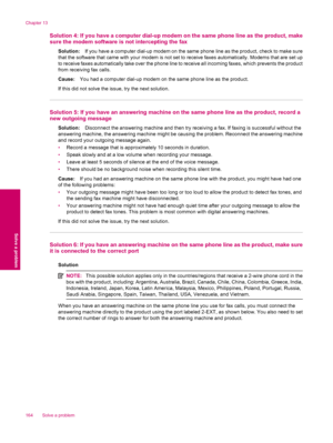 Page 166Solution 4: If you have a computer dial-up modem on the same phone line as the product, make
sure the modem software is not intercepting the fax
Solution:If you have a computer dial-up modem on the same phone line as the product, check to make sure
that the software that came with your modem is not set to receive faxes automatically. Modems that are set up
to receive faxes automatically take over the phone line to receive all incoming faxes, which prevents the product
from receiving fax calls.
Cause:You...