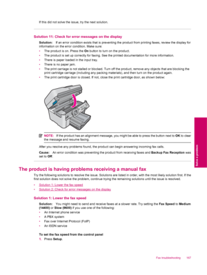 Page 169If this did not solve the issue, try the next solution.
Solution 11: Check for error messages on the display
Solution:If an error condition exists that is preventing the product from printing faxes, review the display for
information on the error condition. Make sure:
•The product is on. Press the On button to turn on the product.
•The product is set up correctly for faxing. See the printed documentation for more information.
•There is paper loaded in the input tray.
•There is no paper jam.
•The print...