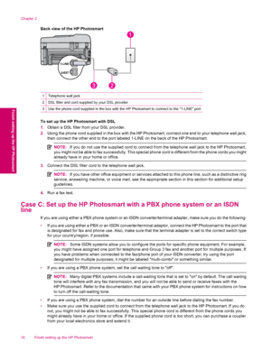 Page 18Back view of the HP Photosmart
1Telephone wall jack
2DSL filter and cord supplied by your DSL provider
3Use the phone cord supplied in the box with the HP Photosmart to connect to the 1-LINE port
To set up the HP Photosmart with DSL
1.Obtain a DSL filter from your DSL provider.
2.Using the phone cord supplied in the box with the HP Photosmart, connect one end to your telephone wall jack,
then connect the other end to the port labeled 1-LINE on the back of the HP Photosmart.
NOTE:If you do not use the...