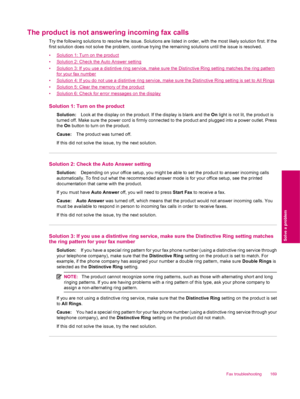 Page 171The product is not answering incoming fax calls
Try the following solutions to resolve the issue. Solutions are listed in order, with the most likely solution first. If the
first solution does not solve the problem, continue trying the remaining solutions until the issue is resolved.
•
Solution 1: Turn on the product
•
Solution 2: Check the Auto Answer setting
•
Solution 3: If you use a distintive ring service, make sure the Distinctive Ring setting matches the ring pattern
for your fax number
•
Solution...