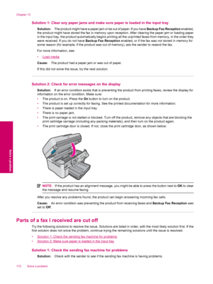 Page 174Solution 1: Clear any paper jams and make sure paper is loaded in the input tray
Solution:The product might have a paper jam or be out of paper. If you have Backup Fax Reception enabled,
the product might have stored the fax in memory upon reception. After clearing the paper jam or loading paper
in the input tray, the product automatically begins printing all the unprinted faxes from memory, in the order they
were received. If you do not have Backup Fax Reception enabled, or if the fax was not stored in...