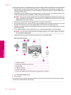 Page 178To set up the product on a shared fax/voice line with a computer dial-up modem and voice mail service
1.Find the phone cord that connects from the back of your computer (your computer dial-up modem) to a
telephone wall jack. Disconnect the cord from the telephone wall jack and plug it into the port labeled 2-EXT
on the back of the product.
2.Using the phone cord supplied in the box with the product, connect one end to your telephone wall jack, then
connect the other end to the port labeled 1-LINE on the...