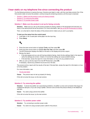 Page 179I hear static on my telephone line since connecting the product
Try the following solutions to resolve the issue. Solutions are listed in order, with the most likely solution first. If the
first solution does not solve the problem, continue trying the remaining solutions until the issue is resolved.
•
Solution 1: Make sure the product is set up for faxing correctly
•
Solution 2: Try removing the splitter
•
Solution 3: Try another power outlet
Solution 1: Make sure the product is set up for faxing...