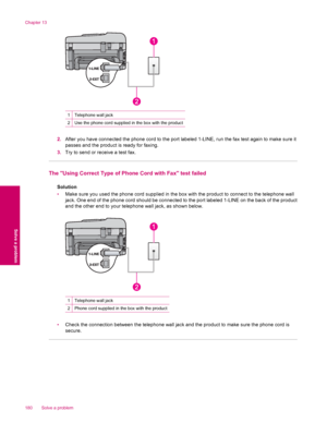 Page 1821Telephone wall jack
2Use the phone cord supplied in the box with the product
2.After you have connected the phone cord to the port labeled 1-LINE, run the fax test again to make sure it
passes and the product is ready for faxing.
3.Try to send or receive a test fax.
The Using Correct Type of Phone Cord with Fax test failed
Solution
•Make sure you used the phone cord supplied in the box with the product to connect to the telephone wall
jack. One end of the phone cord should be connected to the port...