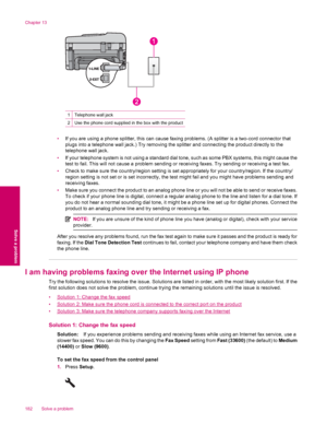 Page 1841Telephone wall jack
2Use the phone cord supplied in the box with the product
•If you are using a phone splitter, this can cause faxing problems. (A splitter is a two-cord connector that
plugs into a telephone wall jack.) Try removing the splitter and connecting the product directly to the
telephone wall jack.
•If your telephone system is not using a standard dial tone, such as some PBX systems, this might cause the
test to fail. This will not cause a problem sending or receiving faxes. Try sending or...