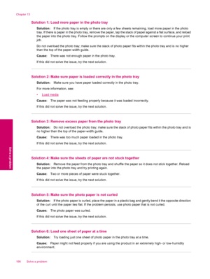 Page 188Solution 1: Load more paper in the photo tray
Solution:If the photo tray is empty or there are only a few sheets remaining, load more paper in the photo
tray. If there is paper in the photo tray, remove the paper, tap the stack of paper against a flat surface, and reload
the paper into the photo tray. Follow the prompts on the display or the computer screen to continue your print
job.
Do not overload the photo tray; make sure the stack of photo paper fits within the photo tray and is no higher
than the...