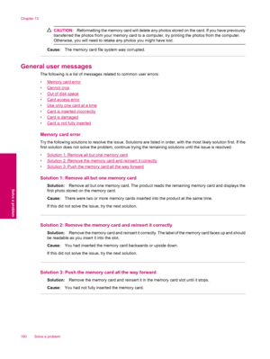 Page 192CAUTION:Reformatting the memory card will delete any photos stored on the card. If you have previously
transferred the photos from your memory card to a computer, try printing the photos from the computer.
Otherwise, you will need to retake any photos you might have lost.
Cause:The memory card file system was corrupted.
General user messages
The following is a list of messages related to common user errors:
•
Memory card error
•
Cannot crop
•
Out of disk space
•
Card access error
•
Use only one card at a...